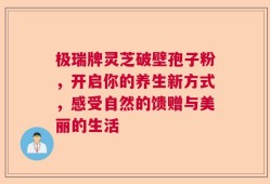 极瑞牌灵芝破壁孢子粉，开启你的养生新方式，感受自然的馈赠与美丽的生活