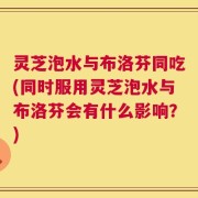 灵芝泡水与布洛芬同吃(同时服用灵芝泡水与布洛芬会有什么影响？)