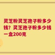 灵芝粉灵芝孢子粉多少钱？灵芝孢子粉多少钱一盒200克