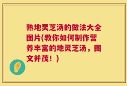 熟地灵芝汤的做法大全图片(教你如何制作营养丰富的地灵芝汤，图文并茂！)