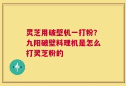 灵芝用破壁机一打粉？九阳破壁料理机是怎么打灵芝粉的