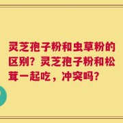 灵芝孢子粉和虫草粉的区别？灵芝孢子粉和松茸一起吃，冲突吗？