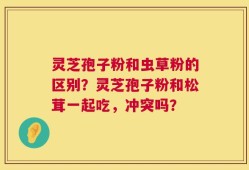 灵芝孢子粉和虫草粉的区别？灵芝孢子粉和松茸一起吃，冲突吗？