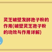 灵芝破壁发酵孢子粉的作用(破壁灵芝孢子粉的功效与作用详解)
