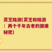 灵芝陆游(灵芝和陆游：两个千年古老的健康秘密)