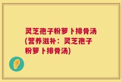 灵芝孢子粉萝卜排骨汤(营养滋补：灵芝孢子粉萝卜排骨汤)