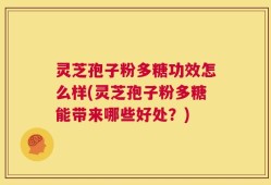 灵芝孢子粉多糖功效怎么样(灵芝孢子粉多糖能带来哪些好处？)