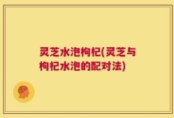 灵芝水泡枸杞(灵芝与枸杞水泡的配对法)