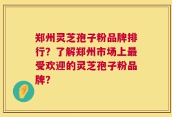 郑州灵芝孢子粉品牌排行？了解郑州市场上最受欢迎的灵芝孢子粉品牌？
