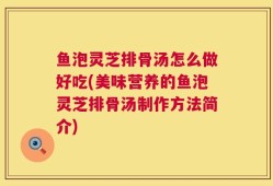 鱼泡灵芝排骨汤怎么做好吃(美味营养的鱼泡灵芝排骨汤制作方法简介)