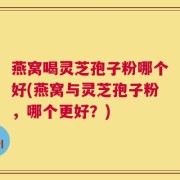 燕窝喝灵芝孢子粉哪个好(燕窝与灵芝孢子粉，哪个更好？)