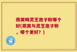 燕窝喝灵芝孢子粉哪个好(燕窝与灵芝孢子粉，哪个更好？)