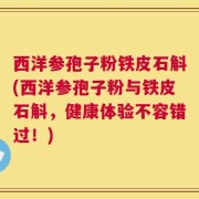 西洋参孢子粉铁皮石斛(西洋参孢子粉与铁皮石斛，健康体验不容错过！)