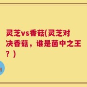 灵芝vs香菇(灵芝对决香菇，谁是菌中之王？)