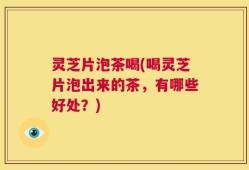 灵芝片泡茶喝(喝灵芝片泡出来的茶，有哪些好处？)