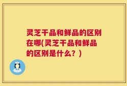 灵芝干品和鲜品的区别在哪(灵芝干品和鲜品的区别是什么？)