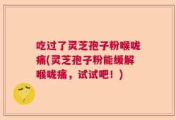 吃过了灵芝孢子粉喉咙痛(灵芝孢子粉能缓解喉咙痛，试试吧！)