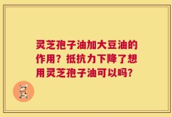 灵芝孢子油加大豆油的作用？抵抗力下降了想用灵芝孢子油可以吗？