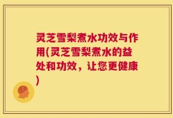 灵芝雪梨煮水功效与作用(灵芝雪梨煮水的益处和功效，让您更健康)
