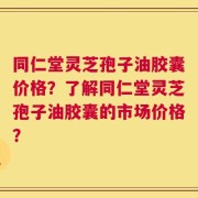 同仁堂灵芝孢子油胶囊价格？了解同仁堂灵芝孢子油胶囊的市场价格？