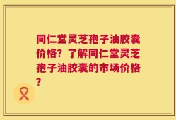 同仁堂灵芝孢子油胶囊价格？了解同仁堂灵芝孢子油胶囊的市场价格？