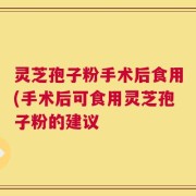 灵芝孢子粉手术后食用(手术后可食用灵芝孢子粉的建议
