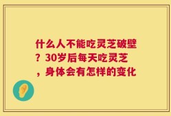 什么人不能吃灵芝破壁？30岁后每天吃灵芝，身体会有怎样的变化