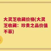 大灵芝收藏价格(大灵芝收藏：珍贵之品价值不菲)