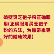 破壁灵芝孢子粉正确服用(正确服用灵芝孢子粉的方法，为你带来更好的健康效果)