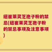 纽崔莱灵芝孢子粉的禁忌(纽崔莱灵芝孢子粉的禁忌事项及注意事项)
