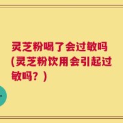 灵芝粉喝了会过敏吗 (灵芝粉饮用会引起过敏吗？)