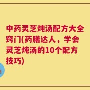 中药灵芝炖汤配方大全窍门(药膳达人，学会灵芝炖汤的10个配方技巧)