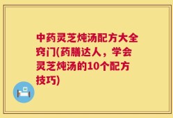 中药灵芝炖汤配方大全窍门(药膳达人，学会灵芝炖汤的10个配方技巧)