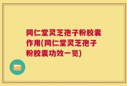 同仁堂灵芝孢子粉胶囊作用(同仁堂灵芝孢子粉胶囊功效一览)