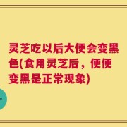 灵芝吃以后大便会变黑色(食用灵芝后，便便变黑是正常现象)