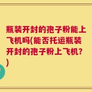 瓶装开封的孢子粉能上飞机吗(能否托运瓶装开封的孢子粉上飞机？)