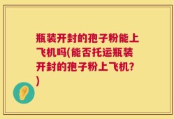 瓶装开封的孢子粉能上飞机吗(能否托运瓶装开封的孢子粉上飞机？)