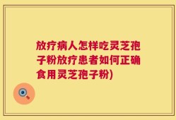 放疗病人怎样吃灵芝孢子粉放疗患者如何正确食用灵芝孢子粉)