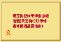 灵芝枸杞红枣蜂蜜冰糖泡酒(灵芝枸杞红枣蜂蜜冰糖酒品尝指南)