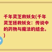 千年灵芝救妖女(千年灵芝拯救妖女：传说中的药物与魔法的结合。)