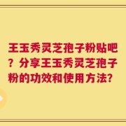 王玉秀灵芝孢子粉贴吧？分享王玉秀灵芝孢子粉的功效和使用方法？