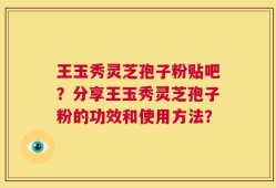 王玉秀灵芝孢子粉贴吧？分享王玉秀灵芝孢子粉的功效和使用方法？