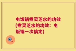电饭锅煮灵芝水的功效(煮灵芝水的功效：电饭锅一次搞定)
