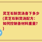 灵芝石斛煲汤各下多少(灵芝石斛煲汤配方：如何控制各材料重量？)