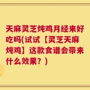 天麻灵芝炖鸡月经来好吃吗(试试【灵芝天麻炖鸡】这款食谱会带来什么效果？)