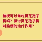 脑梗可以常吃灵芝孢子粉吗？探讨灵芝孢子粉对脑梗的治疗作用？