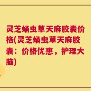 灵芝蛹虫草天麻胶囊价格(灵芝蛹虫草天麻胶囊：价格优惠，护理大脑)