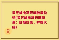灵芝蛹虫草天麻胶囊价格(灵芝蛹虫草天麻胶囊：价格优惠，护理大脑)
