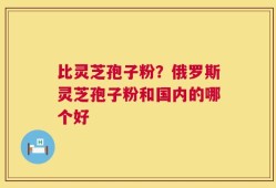比灵芝孢子粉？俄罗斯灵芝孢子粉和国内的哪个好