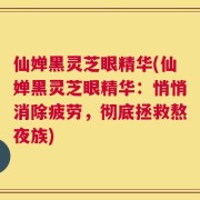 仙婵黑灵芝眼精华(仙婵黑灵芝眼精华：悄悄消除疲劳，彻底拯救熬夜族)
